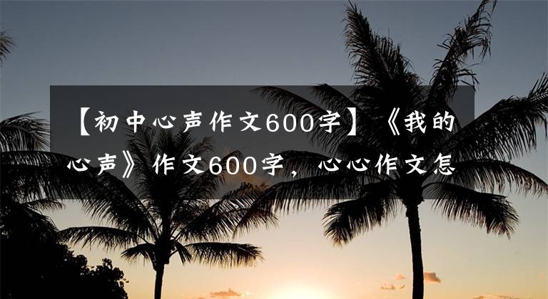 【初中心声作文600字】《我的心声》作文600字,心心作文怎么写?