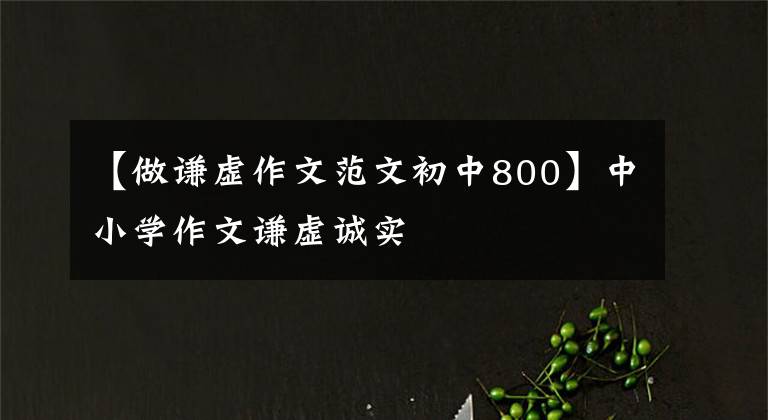 【做谦虚作文范文初中800】中小学作文谦虚诚实