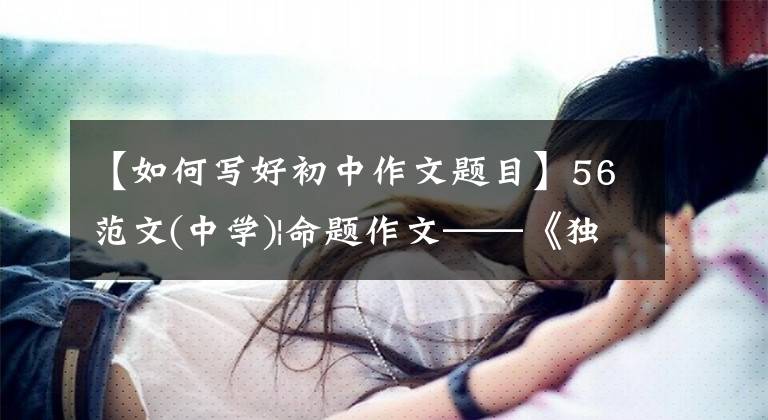 【如何写好初中作文题目】56范文(中学)|命题作文——《独特的视觉方法》怎么写?