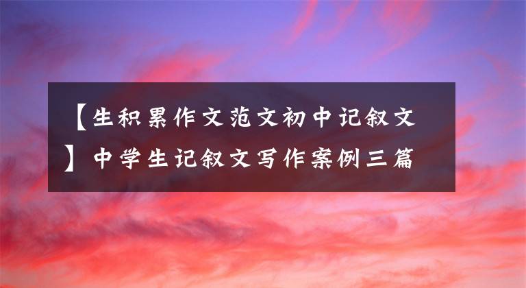 【生积累作文范文初中记叙文】中学生记叙文写作案例三篇:目的