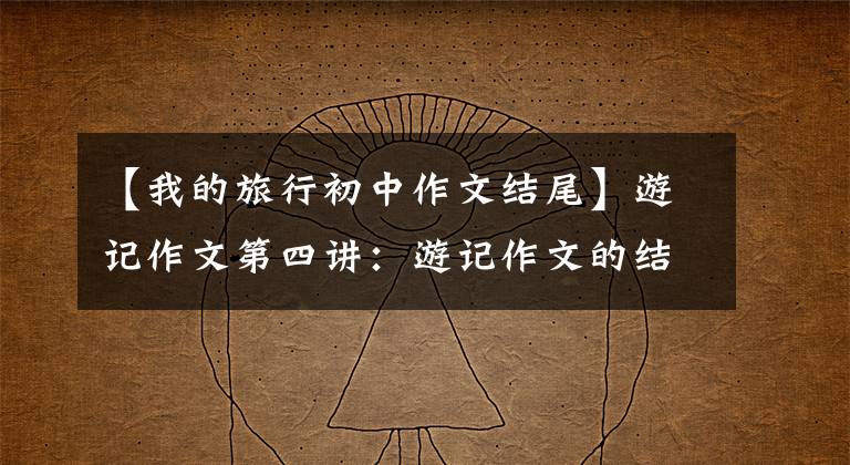 【我的旅行初中作文结尾】游记作文第四讲：游记作文的结尾