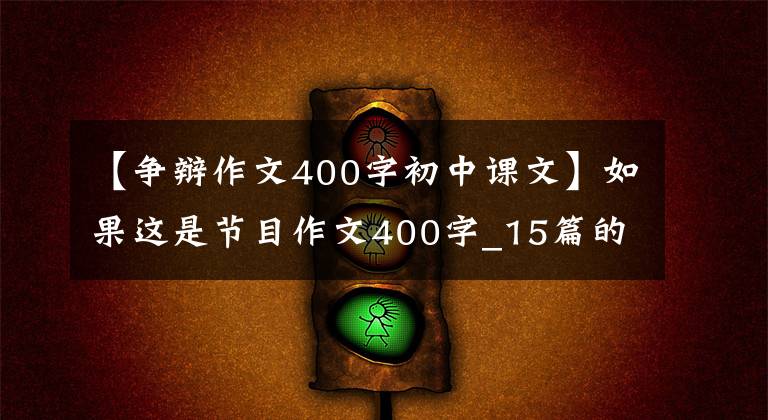 【争辩作文400字初中课文】如果这是节目作文400字_15篇的话。