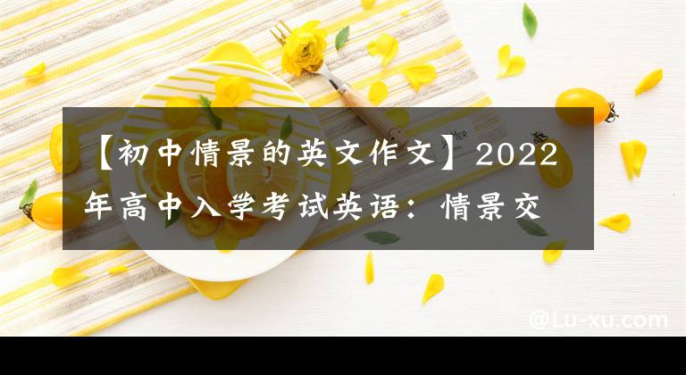 【初中情景的英文作文】2022年高中入学考试英语：情景交流完美攻略