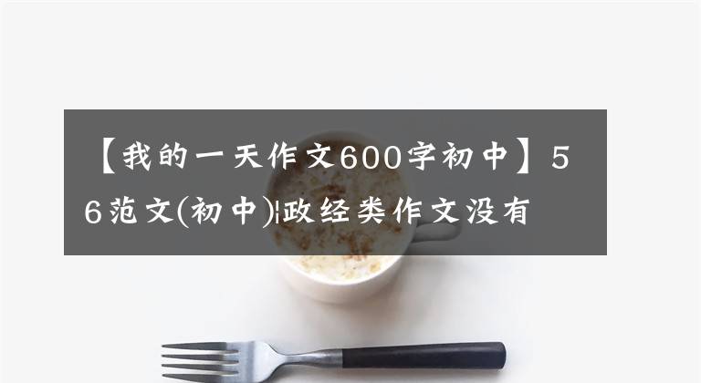 【我的一天作文600字初中】56范文(初中)|政经类作文没有头绪吗?用版面征集来“投入”