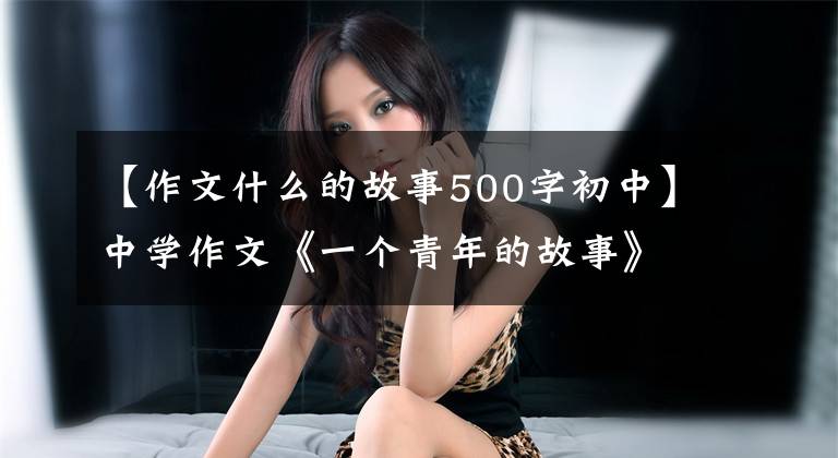 【作文什么的故事500字初中】中学作文《一个青年的故事》他的背影越来越模糊,看起来像一个巨大的感叹号。