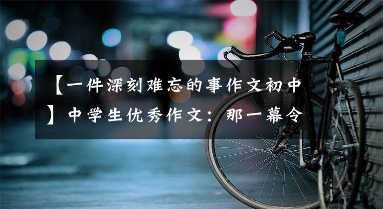 【一件深刻难忘的事作文初中】中学生优秀作文：那一幕令人难忘