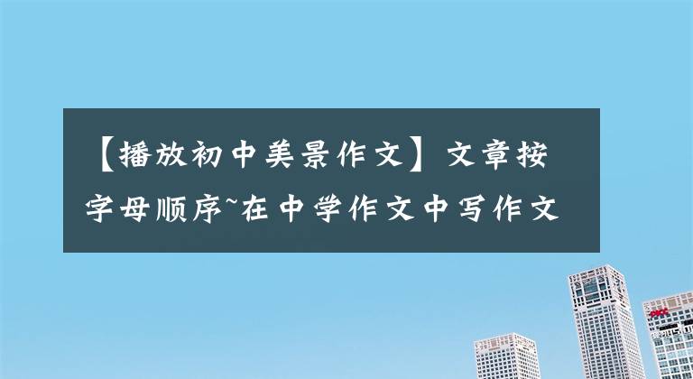 【播放初中美景作文】文章按字母顺序~在中学作文中写作文