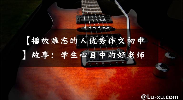 【播放难忘的人优秀作文初中】故事:学生心目中的好老师(中学生优秀作文4条)