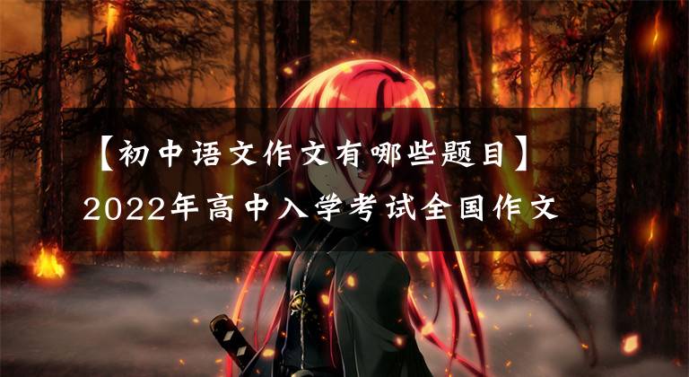【初中语文作文有哪些题目】2022年高中入学考试全国作文真题摘要,又被挤出来了