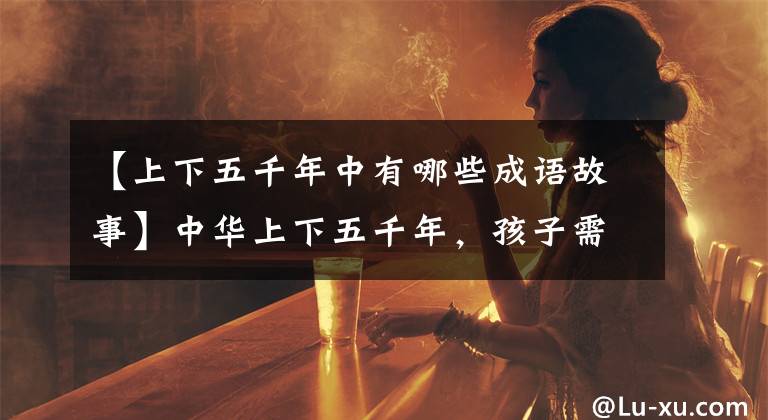 【上下五千年中有哪些成语故事】中华上下五千年,孩子需要知道的历史典故(人民日报推荐)