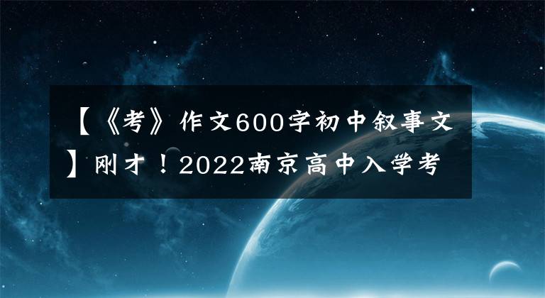 【《考》作文600字初中叙事文】刚才！2022南京高中入学考试作文题发表！要写两篇