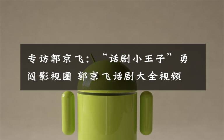 专访郭京飞：“话剧小王子”勇闯影视圈 郭京飞话剧大全视频