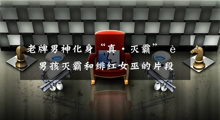 老牌男神化身“真·灭霸” 老男孩灭霸和绯红女巫的片段