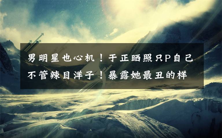 男明星也心机!于正晒照只P自己不管辣目洋子!暴露她最丑的样子 辣目洋子获得夸奖