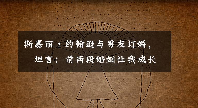 斯嘉丽·约翰逊与男友订婚,曾坦言:前两段婚姻让我成长 斯嘉丽约翰逊电影作品