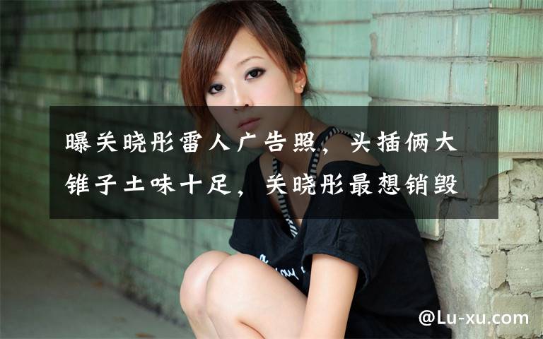 曝关晓彤雷人广告照,头插俩大锥子土味十足,关晓彤最想销毁吧? 关晓彤长腿写真高清