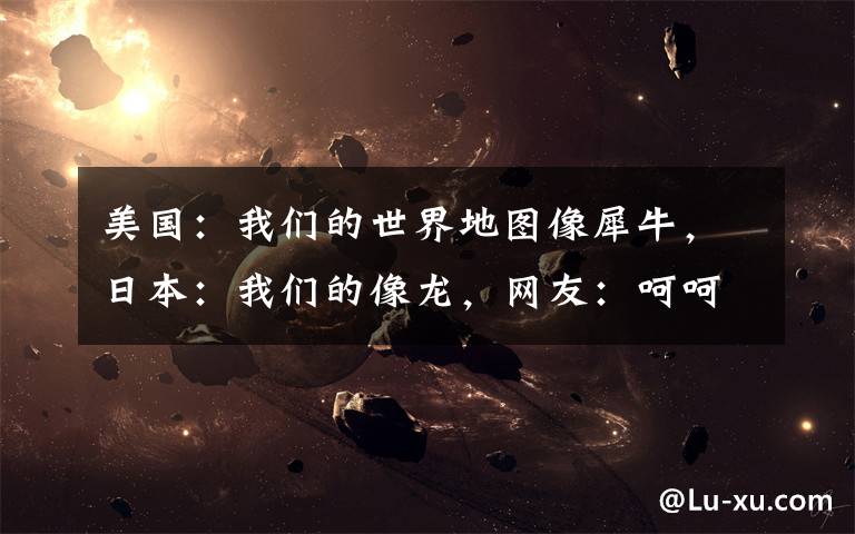美国:我们的世界地图像犀牛,日本:我们的像龙,网友:呵呵哒!