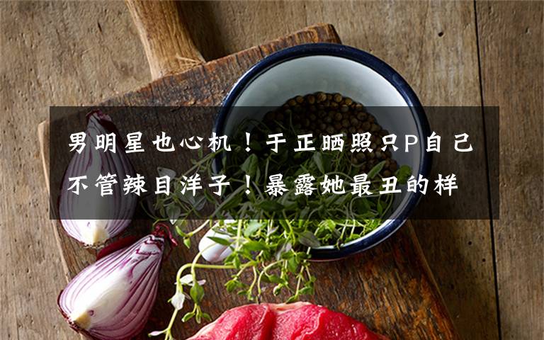 男明星也心机!于正晒照只P自己不管辣目洋子!暴露她最丑的样子 辣目洋子于正完整视频