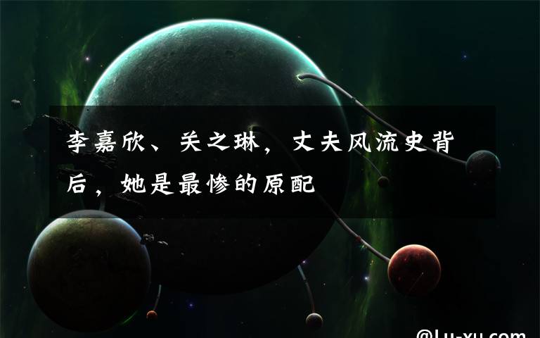 李嘉欣、关之琳，丈夫风流史背后，她是最惨的原配