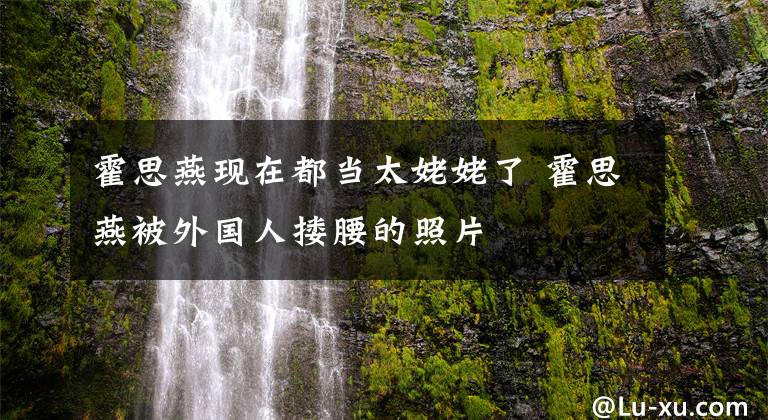 霍思燕现在都当太姥姥了 霍思燕被外国人搂腰的照片