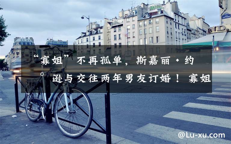 “寡姐”不再孤单,斯嘉丽·约翰逊与交往两年男友订婚! 寡姐说斯嘉丽约翰逊