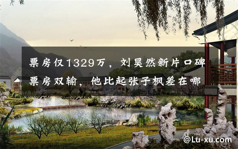 票房仅1329万，刘昊然新片口碑票房双输，他比起张子枫差在哪 刘昊然现在票房多少亿了