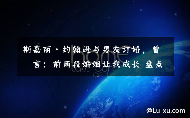 斯嘉丽·约翰逊与男友订婚,曾坦言:前两段婚姻让我成长 盘点斯嘉丽约翰逊交往过的男朋友