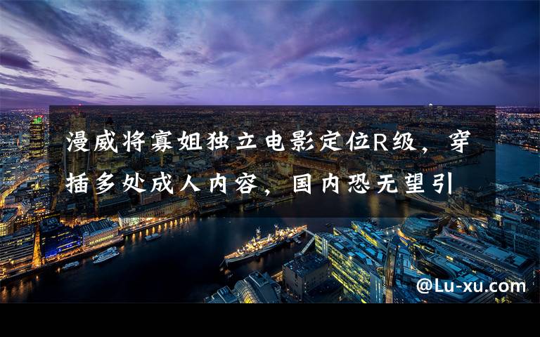 漫威将寡姐独立电影定位R级,穿插多处成人内容,国内恐无望引进 漫威寡姐所有视频
