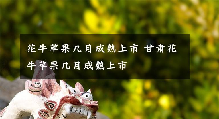 花牛苹果几月成熟上市 甘肃花牛苹果几月成熟上市