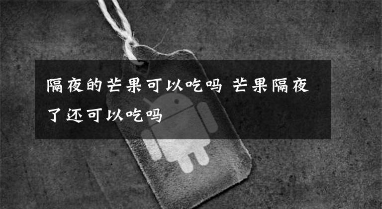 隔夜的芒果可以吃吗 芒果隔夜了还可以吃吗