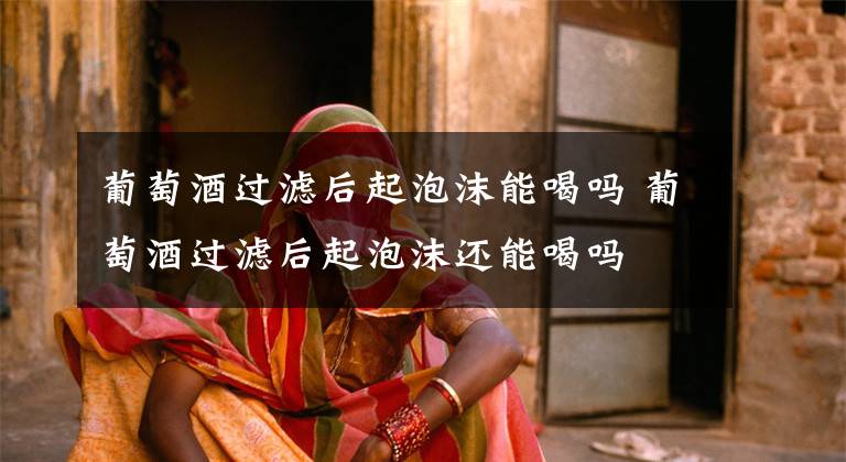 葡萄酒过滤后起泡沫能喝吗 葡萄酒过滤后起泡沫还能喝吗