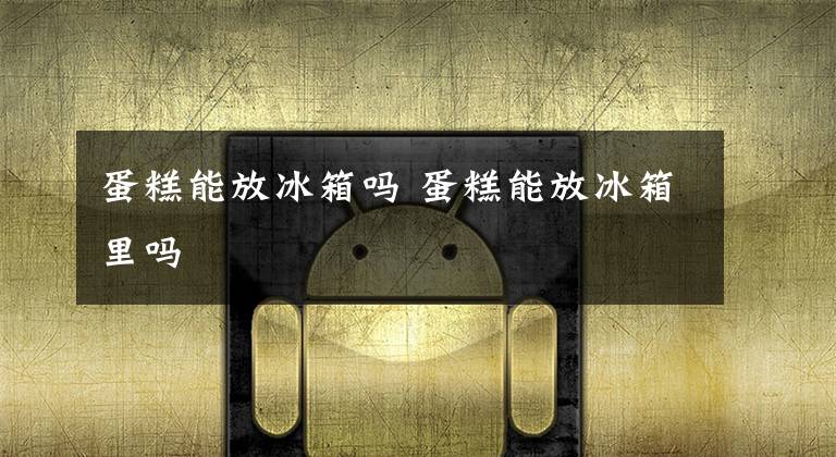 蛋糕能放冰箱吗 蛋糕能放冰箱里吗