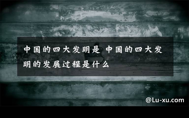 中国的四大发明是 中国的四大发明的发展过程是什么
