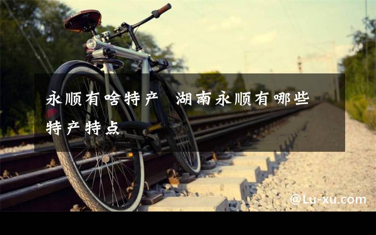 永顺有啥特产 湖南永顺有哪些特产特点