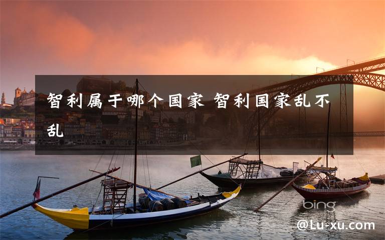 智利属于哪个国家 智利国家乱不乱