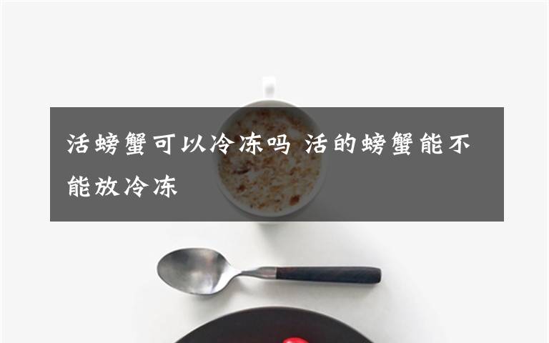 活螃蟹可以冷冻吗 活的螃蟹能不能放冷冻