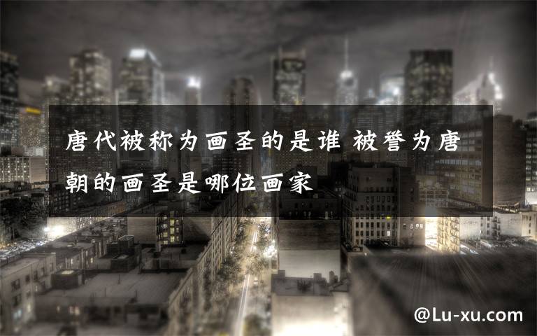 唐代被称为画圣的是谁 被誉为唐朝的画圣是哪位画家