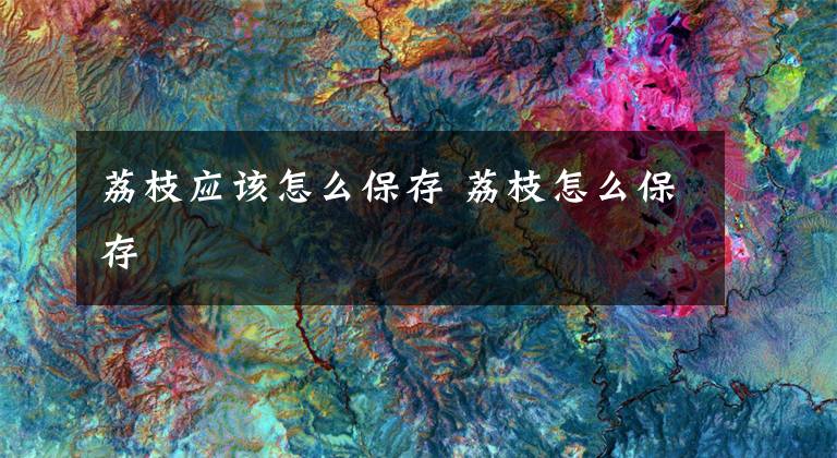 荔枝应该怎么保存 荔枝怎么保存