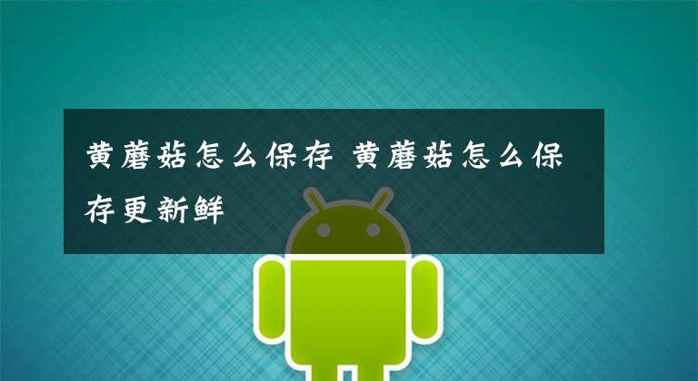 黄蘑菇怎么保存 黄蘑菇怎么保存更新鲜