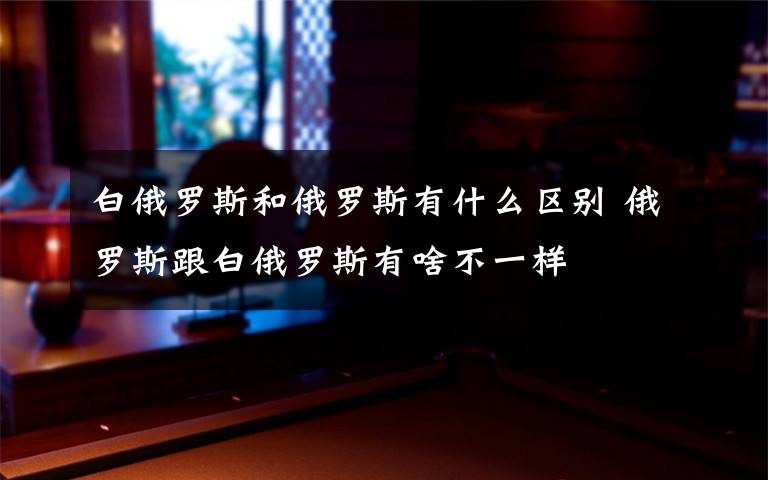 白俄罗斯和俄罗斯有什么区别 俄罗斯跟白俄罗斯有啥不一样