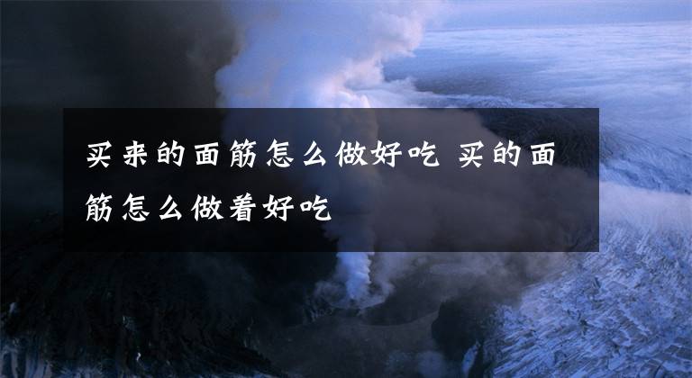 买来的面筋怎么做好吃 买的面筋怎么做着好吃