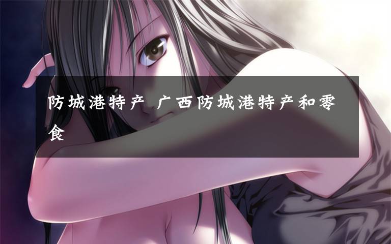 防城港特产 广西防城港特产和零食