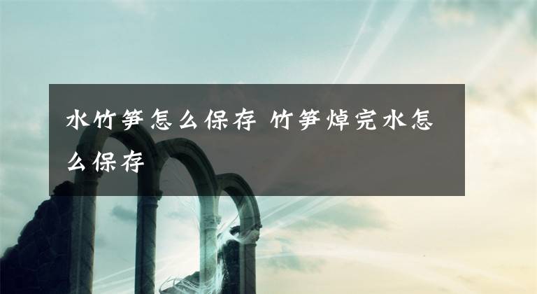 水竹笋怎么保存 竹笋焯完水怎么保存