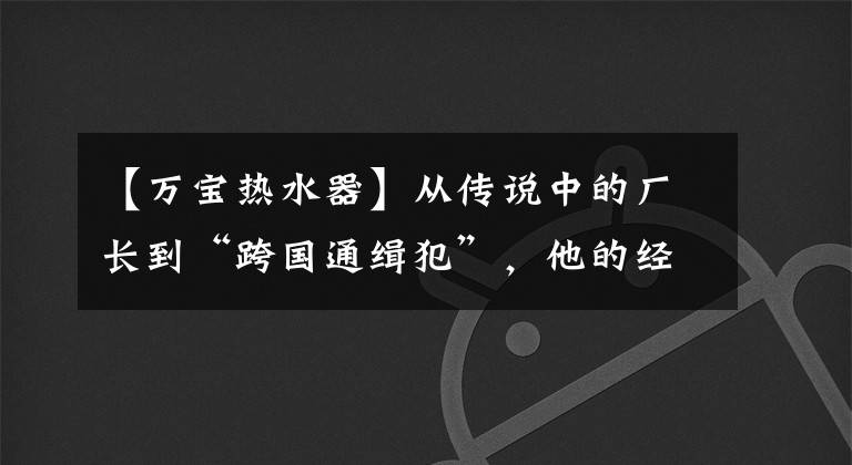 【万宝热水器】从传说中的厂长到“跨国通缉犯”，他的经历是一个时代的缩影