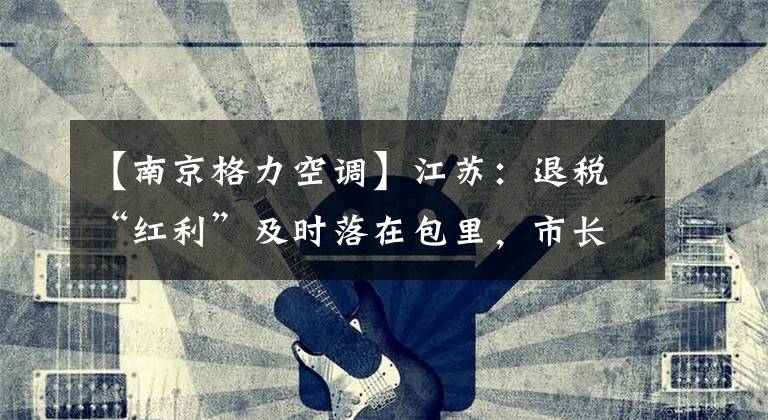 【南京格力空调】江苏:退税“红利”及时落在包里,市长/市场主体获得了满感