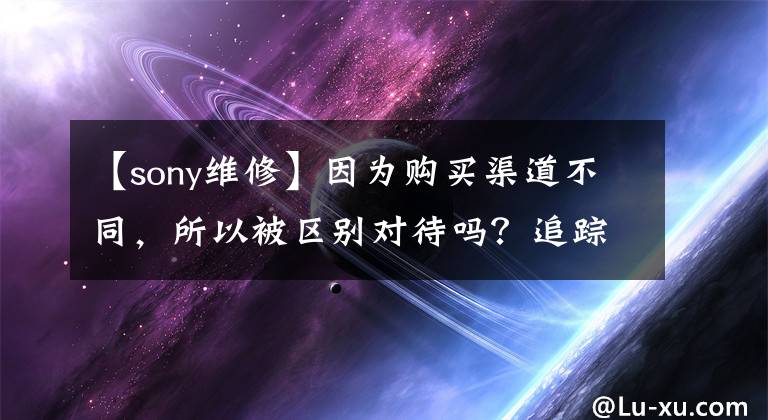 【sony维修】因为购买渠道不同,所以被区别对待吗?追踪:索尼回应