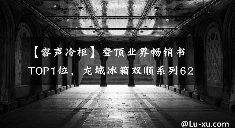 【容声冷柜】登顶业界畅销书TOP1位，龙城冰箱双顺系列623爆红