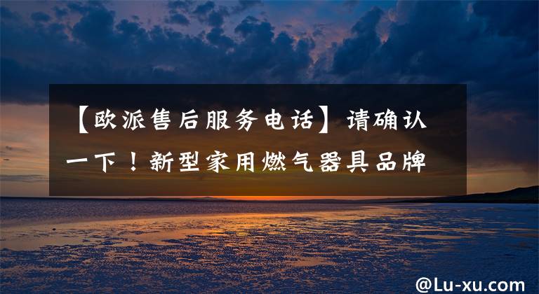【欧派售后服务电话】请确认一下！新型家用燃气器具品牌售后服务电话