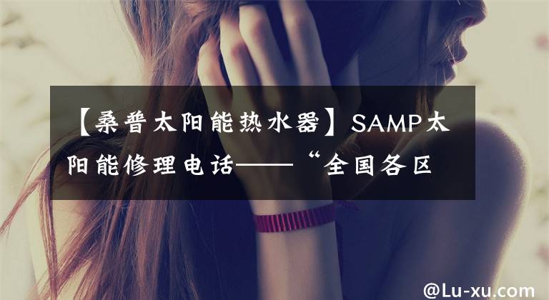 【桑普太阳能热水器】SAMP太阳能修理电话——“全国各区”24小时客服中心。