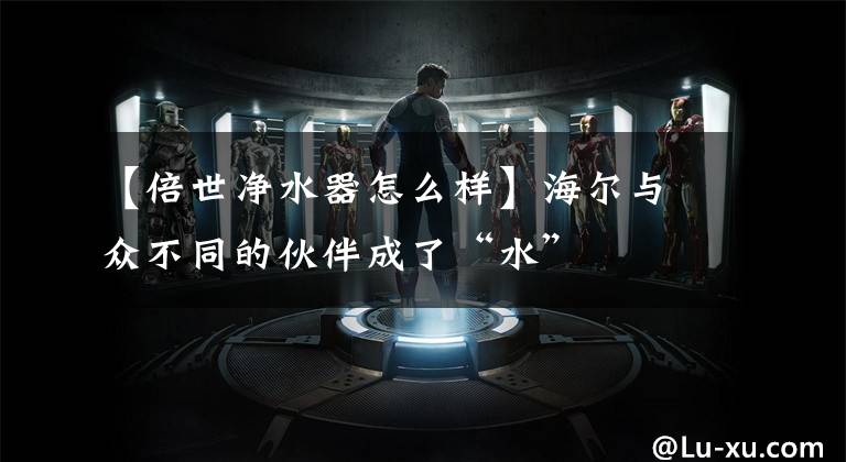 【倍世净水器怎么样】海尔与众不同的伙伴成了“水”